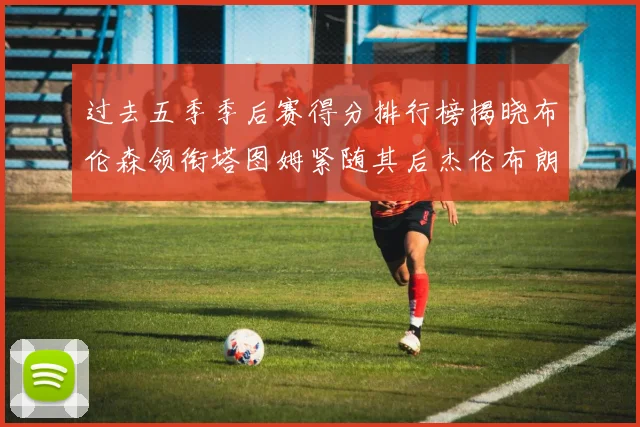 过去五季季后赛得分排行榜揭晓布伦森领衔塔图姆紧随其后杰伦布朗位列第三