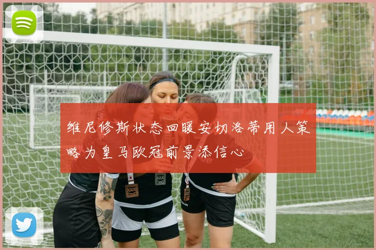 维尼修斯状态回暖安切洛蒂用人策略为皇马欧冠前景添信心