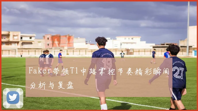 Faker带领T1中路掌控节奏精彩瞬间分析与复盘