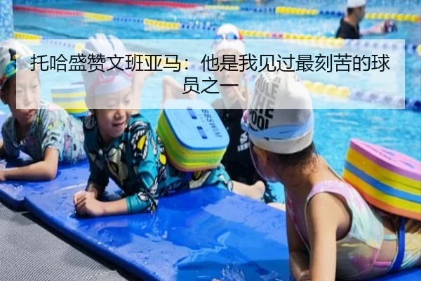 托哈盛赞文班亚马:他是我见过最刻苦的球员之一